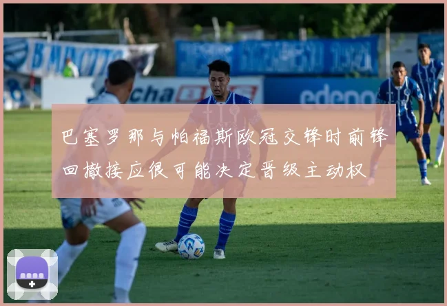 巴塞罗那与帕福斯欧冠交锋时前锋回撤接应很可能决定晋级主动权