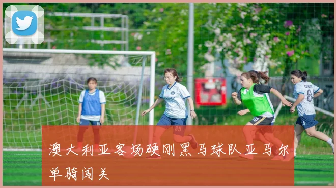 澳大利亚客场硬刚黑马球队亚马尔单骑闯关