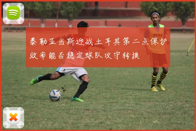 泰勒亚当斯迎战土耳其第二点保护效率能否稳定球队攻守转换
