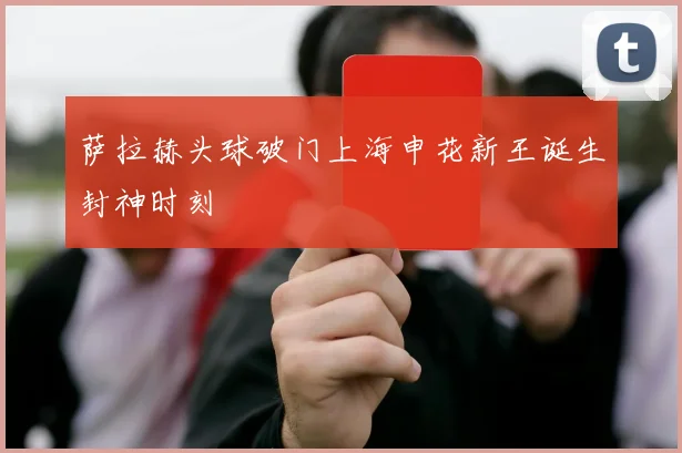 萨拉赫头球破门上海申花新王诞生封神时刻