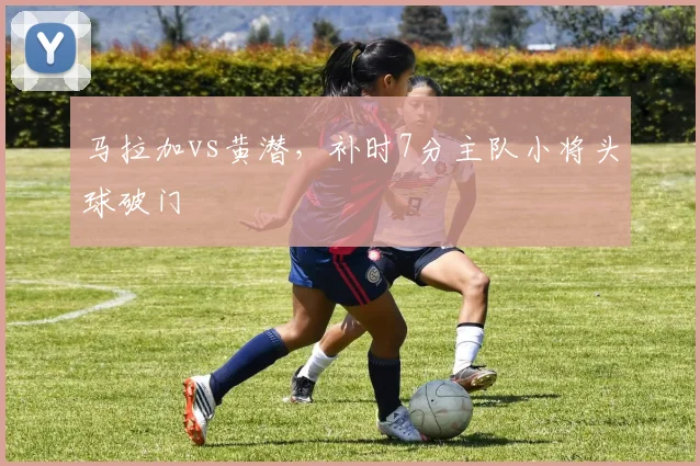 马拉加vs黄潜,补时7分主队小将头球破门